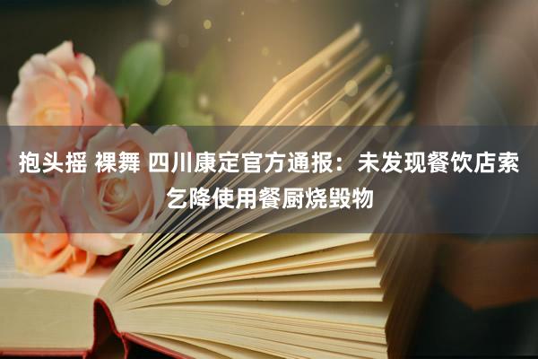 抱头摇 裸舞 四川康定官方通报：未发现餐饮店索乞降使用餐厨烧毁物