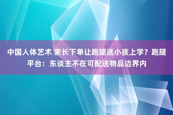 中国人体艺术 家长下单让跑腿送小孩上学？跑腿平台：东谈主不在可配送物品边界内