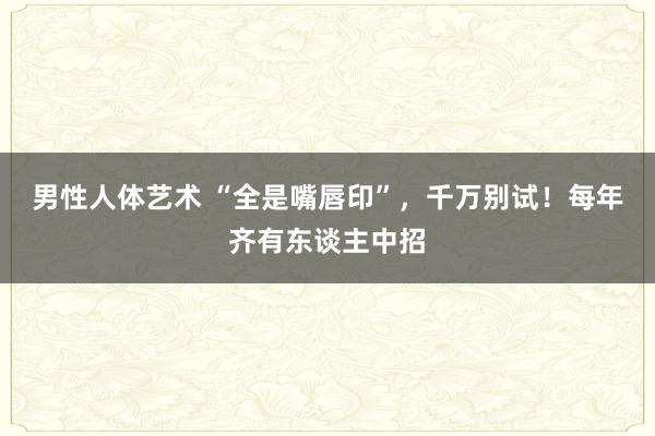 男性人体艺术 “全是嘴唇印”，千万别试！每年齐有东谈主中招
