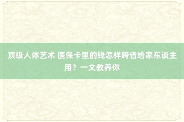 顶级人体艺术 医保卡里的钱怎样跨省给家东谈主用？一文教养你