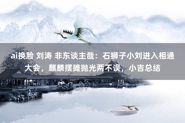ai换脸 刘涛 非东谈主哉：石狮子小刘进入相通大会，麒麟摆摊抛光两不误，小吉总结