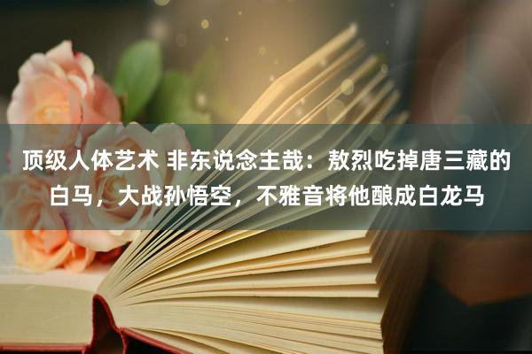 顶级人体艺术 非东说念主哉：敖烈吃掉唐三藏的白马，大战孙悟空，不雅音将他酿成白龙马