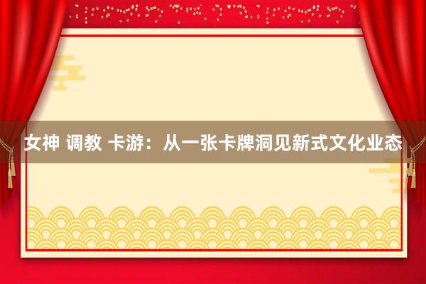 女神 调教 卡游：从一张卡牌洞见新式文化业态