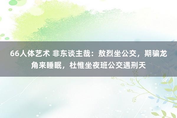 66人体艺术 非东谈主哉：敖烈坐公交，期骗龙角来睡眠，杜惟坐夜班公交遇刑天