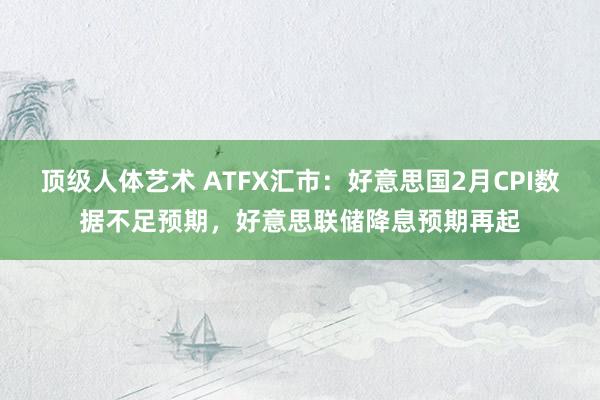 顶级人体艺术 ATFX汇市：好意思国2月CPI数据不足预期，好意思联储降息预期再起