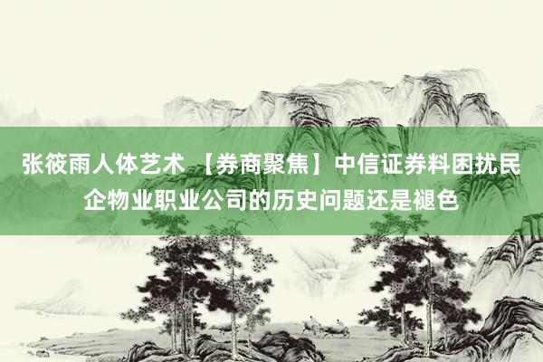 张筱雨人体艺术 【券商聚焦】中信证券料困扰民企物业职业公司的历史问题还是褪色