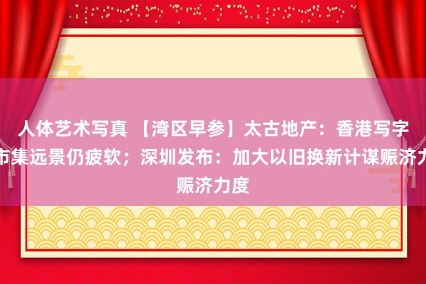 人体艺术写真 【湾区早参】太古地产：香港写字楼市集远景仍疲软；深圳发布：加大以旧换新计谋赈济力度