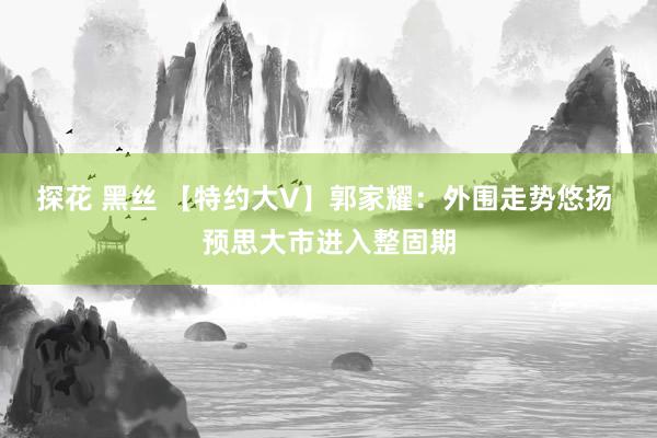 探花 黑丝 【特约大V】郭家耀：外围走势悠扬 预思大市进入整固期