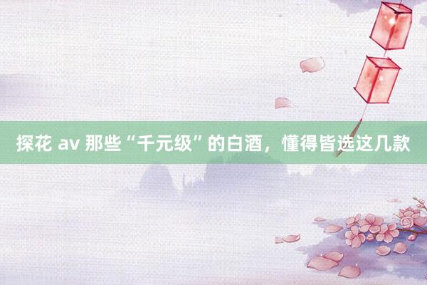 探花 av 那些“千元级”的白酒，懂得皆选这几款
