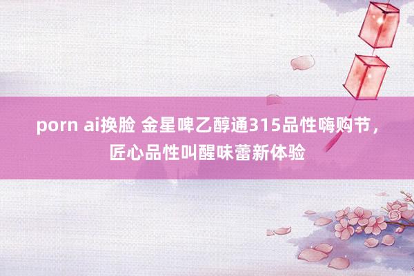 porn ai换脸 金星啤乙醇通315品性嗨购节，匠心品性叫醒味蕾新体验