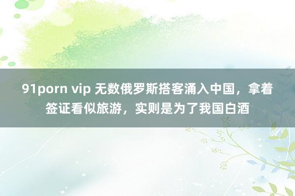 91porn vip 无数俄罗斯搭客涌入中国，拿着签证看似旅游，实则是为了我国白酒