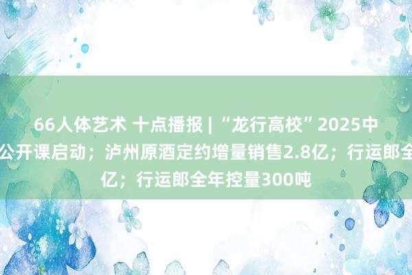 66人体艺术 十点播报 | “龙行高校”2025中国葡萄酒校园公开课启动；泸州原酒定约增量销售2.8亿；行运郎全年控量300吨