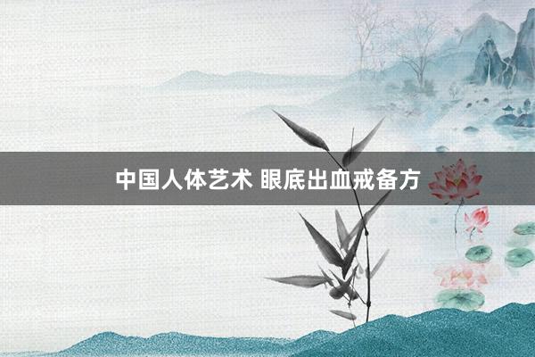 中国人体艺术 眼底出血戒备方