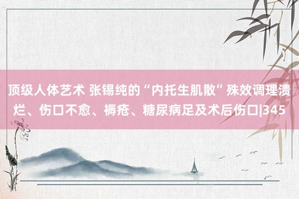 顶级人体艺术 张锡纯的“内托生肌散”殊效调理溃烂、伤口不愈、褥疮、糖尿病足及术后伤口|345