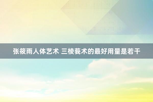 张筱雨人体艺术 三棱莪术的最好用量是若干