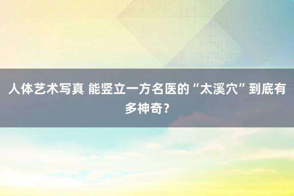 人体艺术写真 能竖立一方名医的“太溪穴”到底有多神奇？