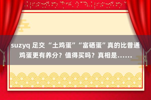suzyq 足交 “土鸡蛋”“富硒蛋”真的比普通鸡蛋更有养分？值得买吗？真相是……