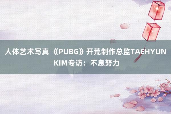 人体艺术写真 《PUBG》开荒制作总监TAEHYUN KIM专访：不息努力
