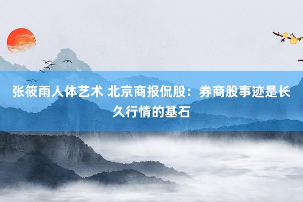 张筱雨人体艺术 北京商报侃股：券商股事迹是长久行情的基石