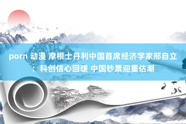 porn 动漫 摩根士丹利中国首席经济学家邢自立：科创信心回暖 中国钞票迎重估潮