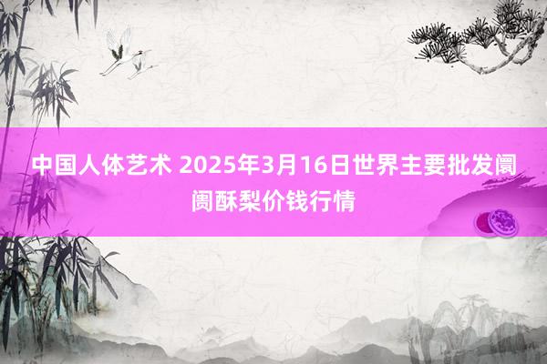 中国人体艺术 2025年3月16日世界主要批发阛阓酥梨价钱行情