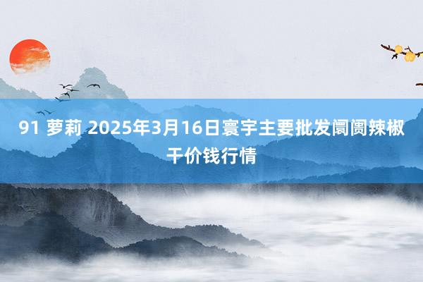 91 萝莉 2025年3月16日寰宇主要批发阛阓辣椒干价钱行情