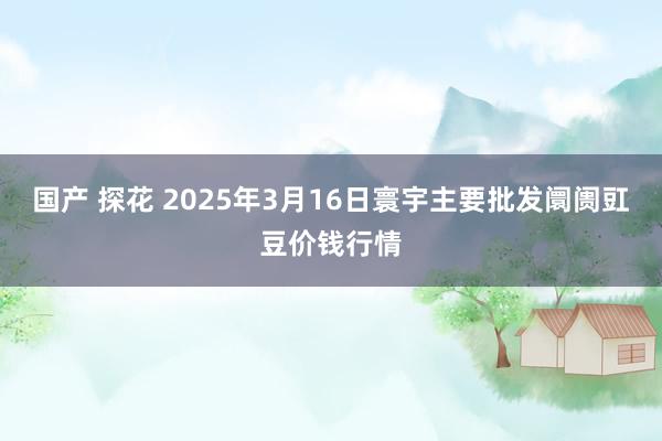 国产 探花 2025年3月16日寰宇主要批发阛阓豇豆价钱行情