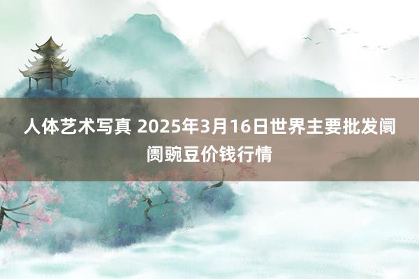人体艺术写真 2025年3月16日世界主要批发阛阓豌豆价钱行情