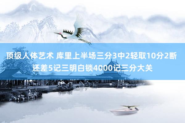 顶级人体艺术 库里上半场三分3中2轻取10分2断 还差5记三明白锁4000记三分大关