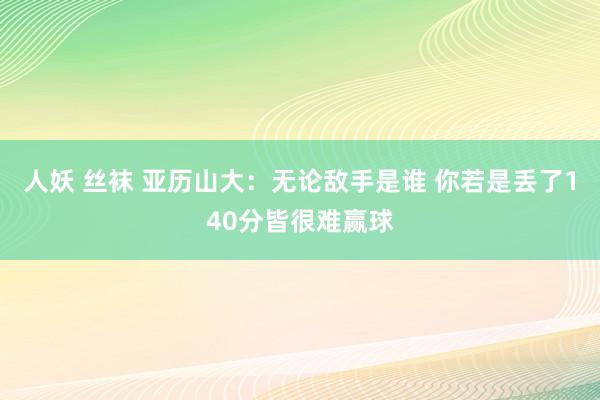 人妖 丝袜 亚历山大：无论敌手是谁 你若是丢了140分皆很难赢球