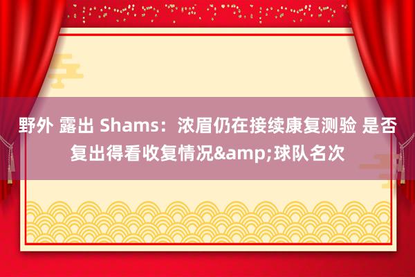 野外 露出 Shams：浓眉仍在接续康复测验 是否复出得看收复情况&球队名次
