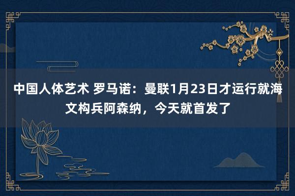中国人体艺术 罗马诺：曼联1月23日才运行就海文构兵阿森纳，今天就首发了