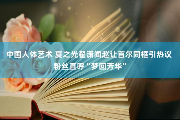 中国人体艺术 夏之光翟潇闻赵让首尔同框引热议 粉丝直呼“梦回芳华”