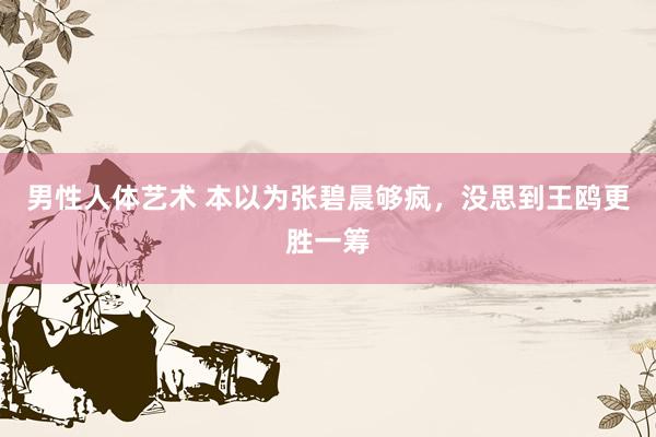 男性人体艺术 本以为张碧晨够疯,没思到王鸥更胜一筹