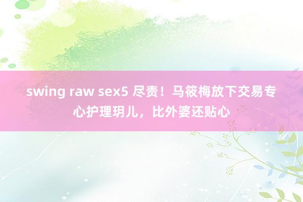 swing raw sex5 尽责！马筱梅放下交易专心护理玥儿，比外婆还贴心
