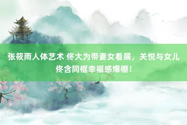 张筱雨人体艺术 佟大为带妻女看展，关悦与女儿佟含同框幸福感爆棚！