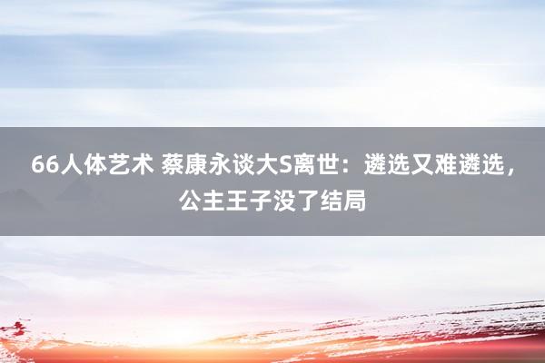 66人体艺术 蔡康永谈大S离世：遴选又难遴选，公主王子没了结局