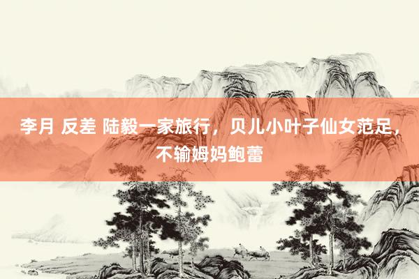李月 反差 陆毅一家旅行，贝儿小叶子仙女范足，不输姆妈鲍蕾