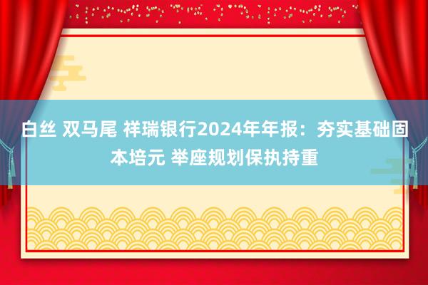 白丝 双马尾 祥瑞银行2024年年报：夯实基础固本培元 举座规划保执持重