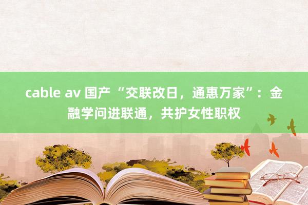 cable av 国产 “交联改日，通惠万家”：金融学问进联通，共护女性职权