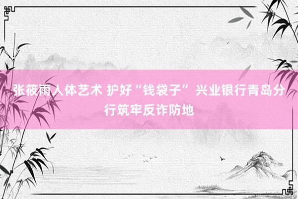 张筱雨人体艺术 护好“钱袋子” 兴业银行青岛分行筑牢反诈防地