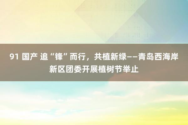 91 国产 追“锋”而行，共植新绿——青岛西海岸新区团委开展植树节举止