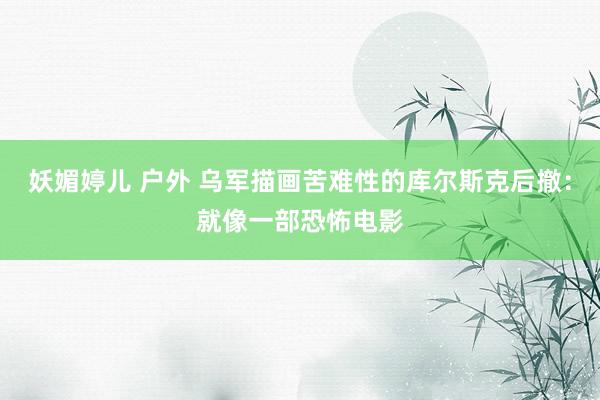 妖媚婷儿 户外 乌军描画苦难性的库尔斯克后撤：就像一部恐怖电影