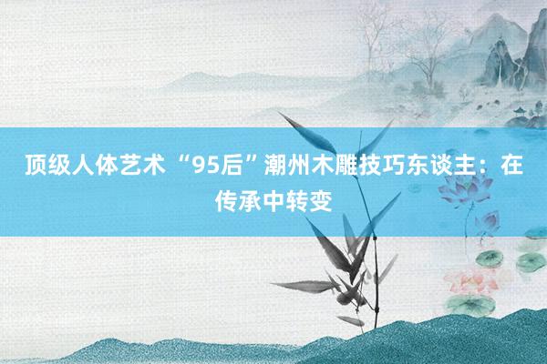 顶级人体艺术 “95后”潮州木雕技巧东谈主：在传承中转变
