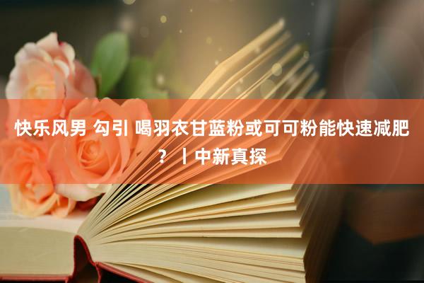 快乐风男 勾引 喝羽衣甘蓝粉或可可粉能快速减肥？丨中新真探