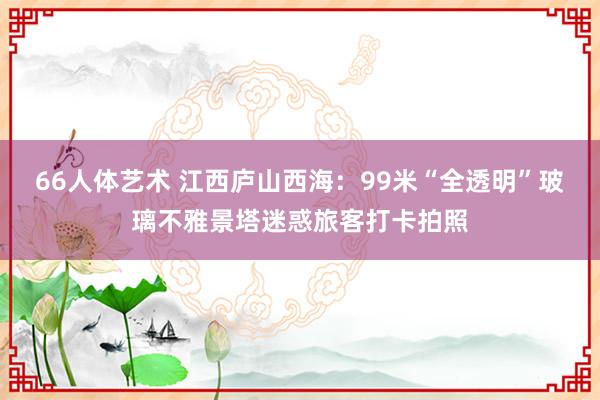 66人体艺术 江西庐山西海：99米“全透明”玻璃不雅景塔迷惑旅客打卡拍照
