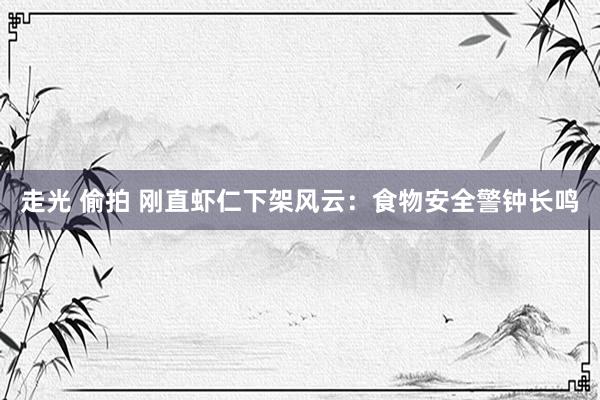 走光 偷拍 刚直虾仁下架风云：食物安全警钟长鸣