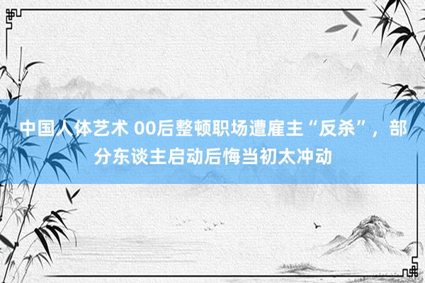 中国人体艺术 00后整顿职场遭雇主“反杀”，部分东谈主启动后悔当初太冲动