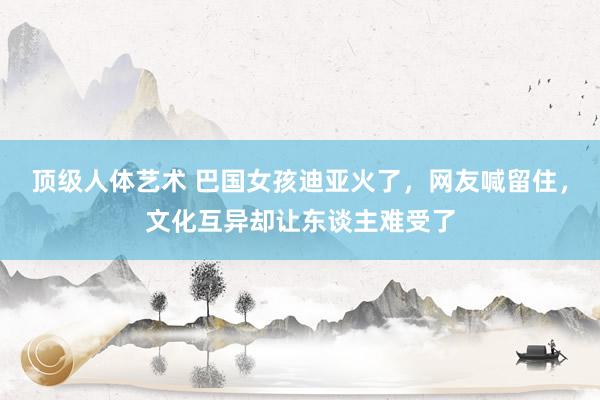 顶级人体艺术 巴国女孩迪亚火了，网友喊留住，文化互异却让东谈主难受了