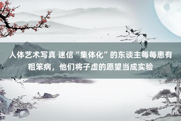 人体艺术写真 迷信“集体化”的东谈主每每患有粗笨病，他们将子虚的愿望当成实验